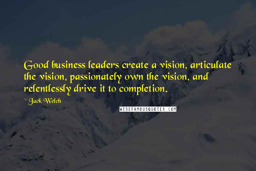 Jack Welch Quotes: Good business leaders create a vision, articulate the vision, passionately own the vision, and relentlessly drive it to completion.