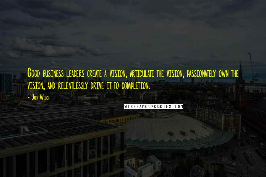 Jack Welch Quotes: Good business leaders create a vision, articulate the vision, passionately own the vision, and relentlessly drive it to completion.