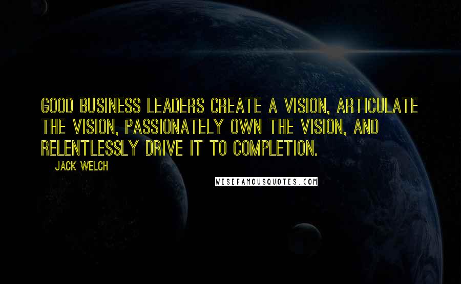 Jack Welch Quotes: Good business leaders create a vision, articulate the vision, passionately own the vision, and relentlessly drive it to completion.