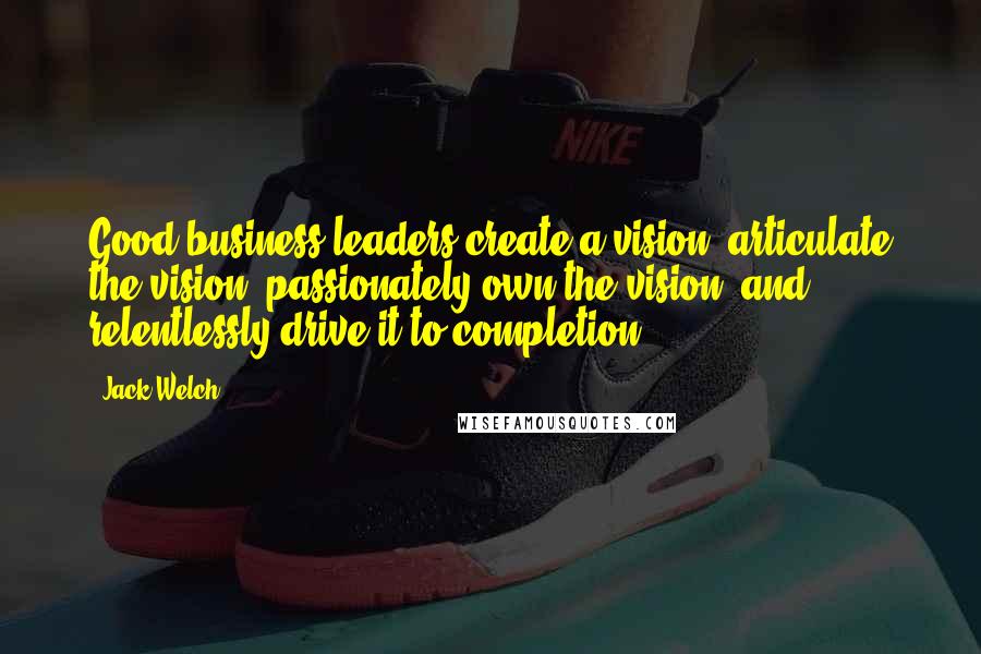 Jack Welch Quotes: Good business leaders create a vision, articulate the vision, passionately own the vision, and relentlessly drive it to completion.