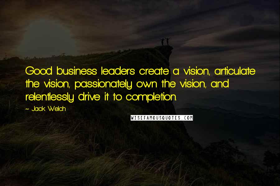 Jack Welch Quotes: Good business leaders create a vision, articulate the vision, passionately own the vision, and relentlessly drive it to completion.