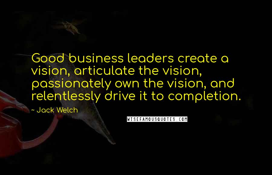 Jack Welch Quotes: Good business leaders create a vision, articulate the vision, passionately own the vision, and relentlessly drive it to completion.