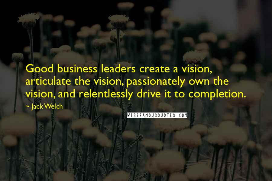 Jack Welch Quotes: Good business leaders create a vision, articulate the vision, passionately own the vision, and relentlessly drive it to completion.