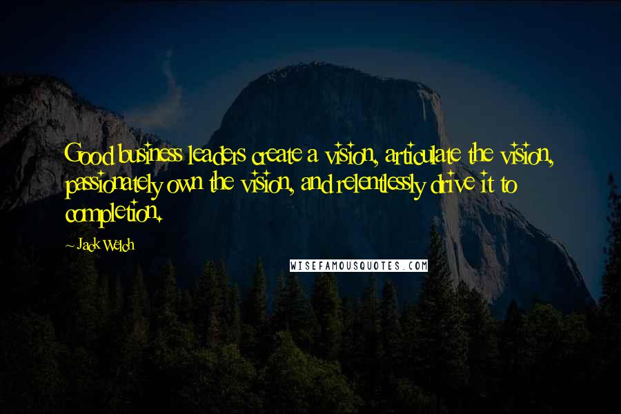 Jack Welch Quotes: Good business leaders create a vision, articulate the vision, passionately own the vision, and relentlessly drive it to completion.