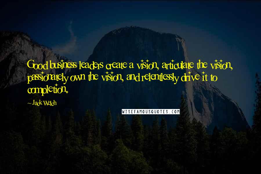 Jack Welch Quotes: Good business leaders create a vision, articulate the vision, passionately own the vision, and relentlessly drive it to completion.