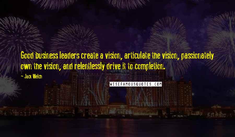 Jack Welch Quotes: Good business leaders create a vision, articulate the vision, passionately own the vision, and relentlessly drive it to completion.