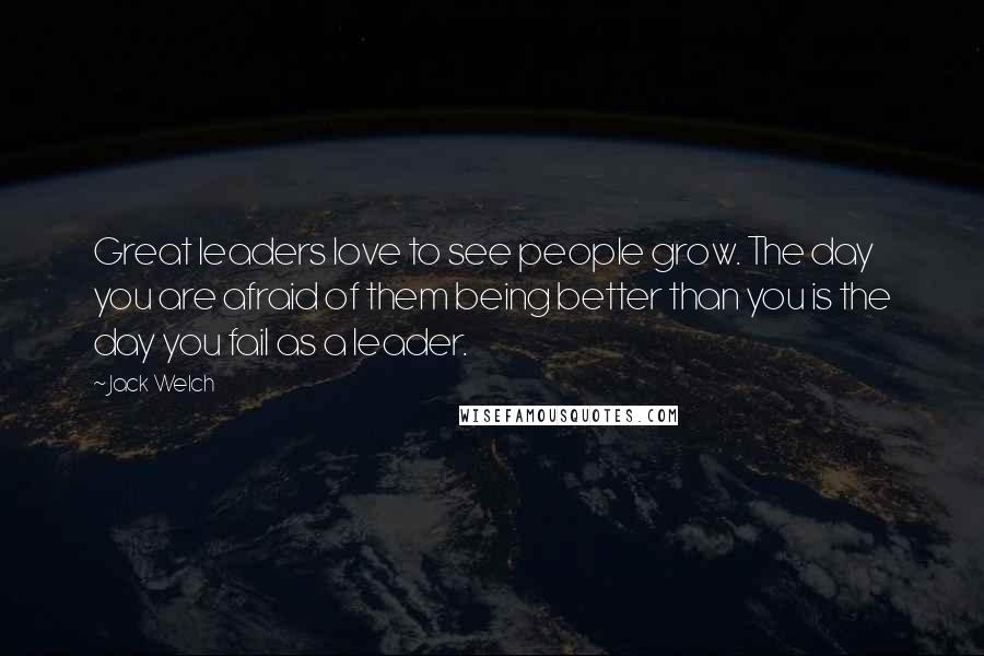Jack Welch Quotes: Great leaders love to see people grow. The day you are afraid of them being better than you is the day you fail as a leader.