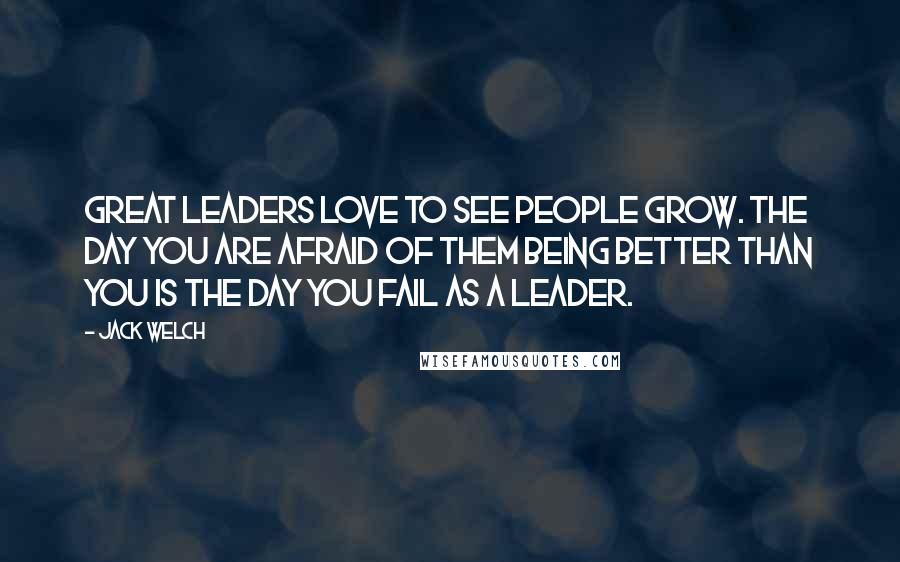 Jack Welch Quotes: Great leaders love to see people grow. The day you are afraid of them being better than you is the day you fail as a leader.