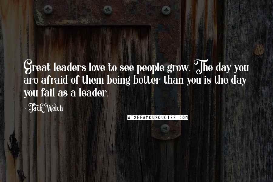 Jack Welch Quotes: Great leaders love to see people grow. The day you are afraid of them being better than you is the day you fail as a leader.