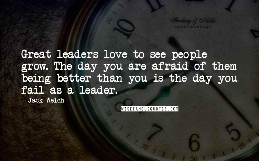 Jack Welch Quotes: Great leaders love to see people grow. The day you are afraid of them being better than you is the day you fail as a leader.