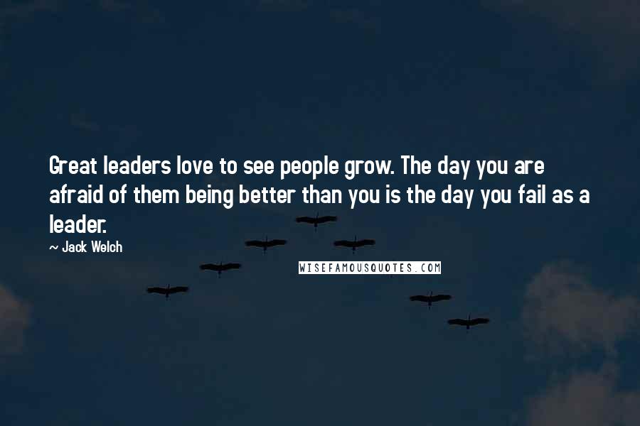 Jack Welch Quotes: Great leaders love to see people grow. The day you are afraid of them being better than you is the day you fail as a leader.
