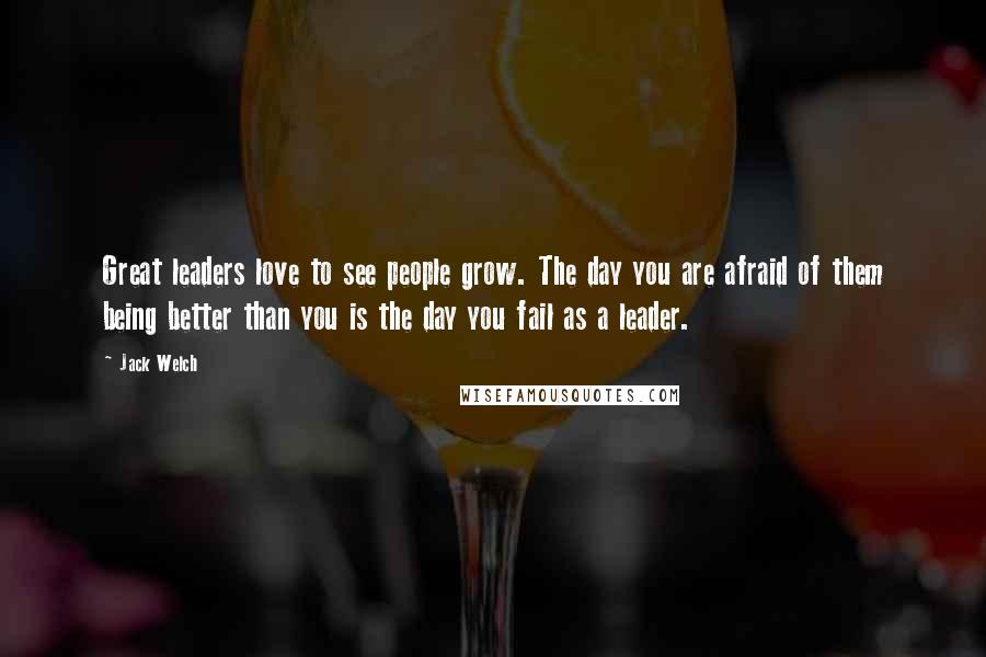 Jack Welch Quotes: Great leaders love to see people grow. The day you are afraid of them being better than you is the day you fail as a leader.