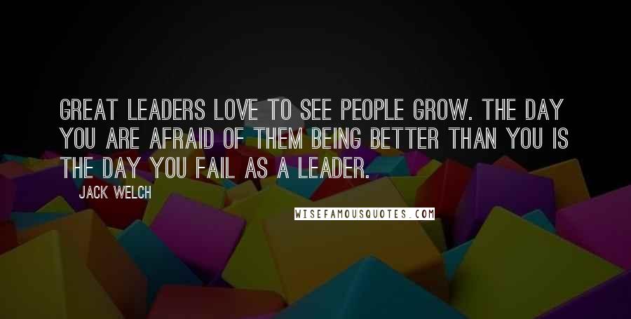 Jack Welch Quotes: Great leaders love to see people grow. The day you are afraid of them being better than you is the day you fail as a leader.