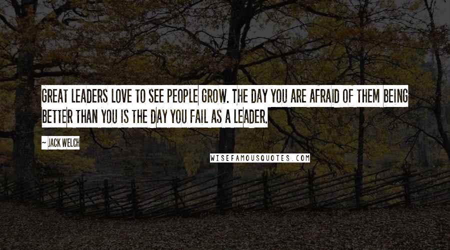 Jack Welch Quotes: Great leaders love to see people grow. The day you are afraid of them being better than you is the day you fail as a leader.