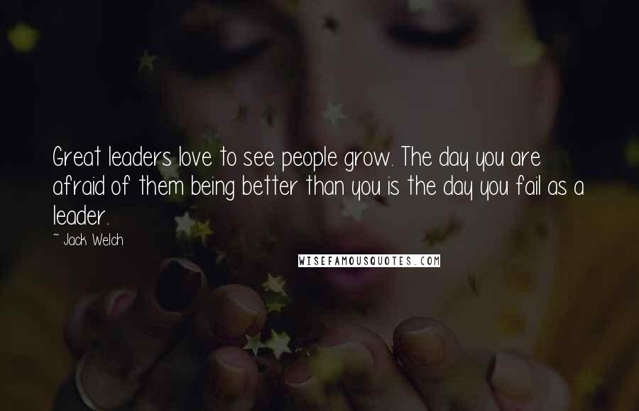Jack Welch Quotes: Great leaders love to see people grow. The day you are afraid of them being better than you is the day you fail as a leader.