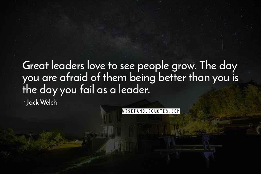 Jack Welch Quotes: Great leaders love to see people grow. The day you are afraid of them being better than you is the day you fail as a leader.