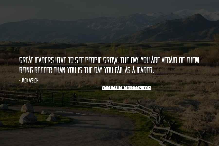 Jack Welch Quotes: Great leaders love to see people grow. The day you are afraid of them being better than you is the day you fail as a leader.