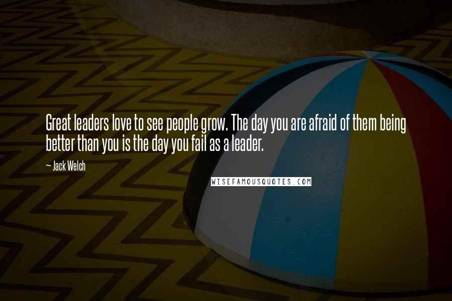 Jack Welch Quotes: Great leaders love to see people grow. The day you are afraid of them being better than you is the day you fail as a leader.