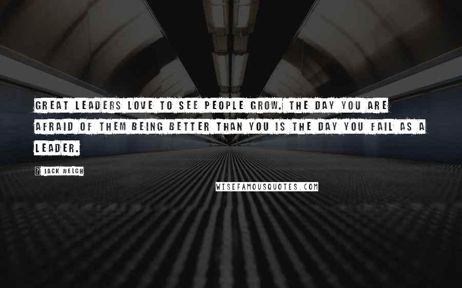 Jack Welch Quotes: Great leaders love to see people grow. The day you are afraid of them being better than you is the day you fail as a leader.