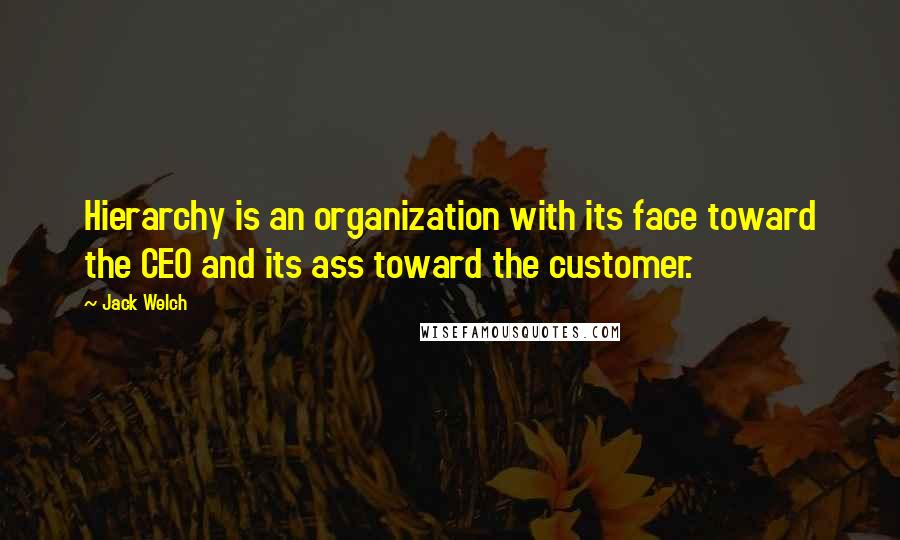 Jack Welch Quotes: Hierarchy is an organization with its face toward the CEO and its ass toward the customer.