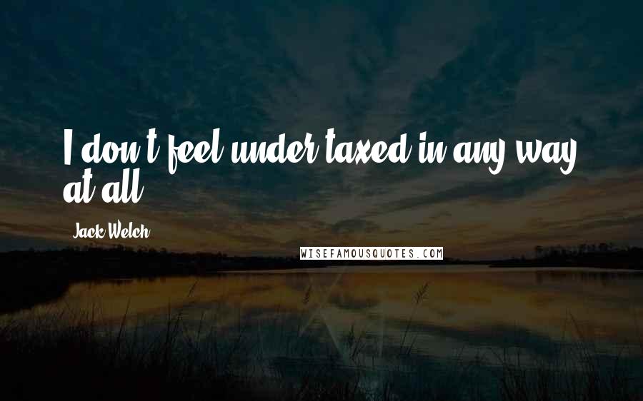 Jack Welch Quotes: I don't feel under-taxed in any way at all.