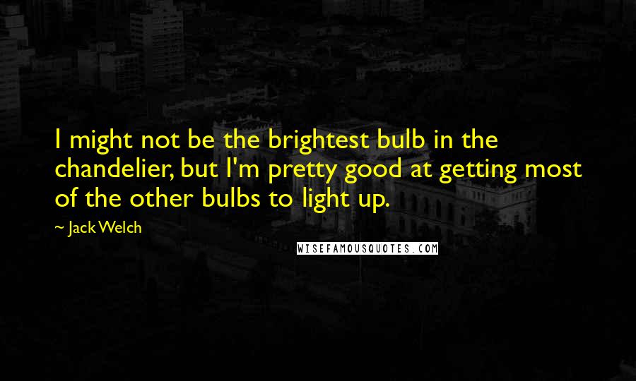 Jack Welch Quotes: I might not be the brightest bulb in the chandelier, but I'm pretty good at getting most of the other bulbs to light up.