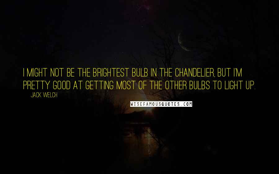 Jack Welch Quotes: I might not be the brightest bulb in the chandelier, but I'm pretty good at getting most of the other bulbs to light up.