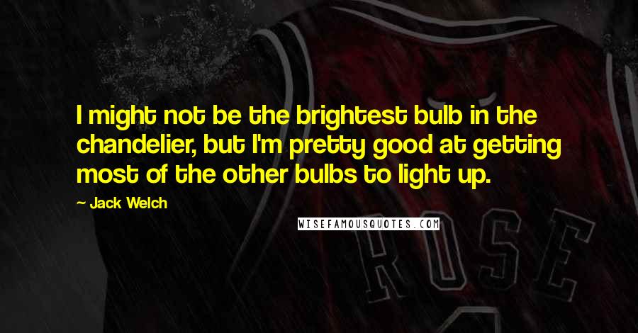 Jack Welch Quotes: I might not be the brightest bulb in the chandelier, but I'm pretty good at getting most of the other bulbs to light up.