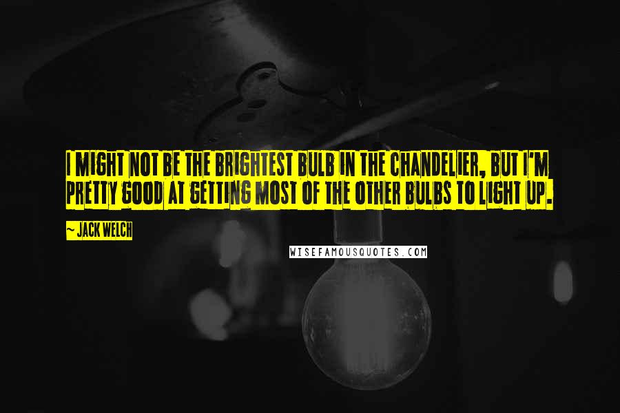 Jack Welch Quotes: I might not be the brightest bulb in the chandelier, but I'm pretty good at getting most of the other bulbs to light up.