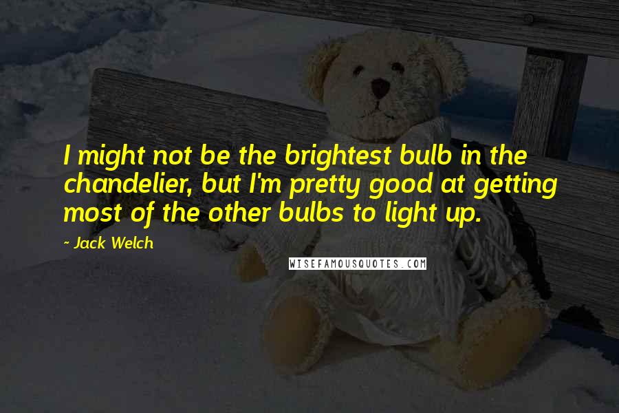 Jack Welch Quotes: I might not be the brightest bulb in the chandelier, but I'm pretty good at getting most of the other bulbs to light up.