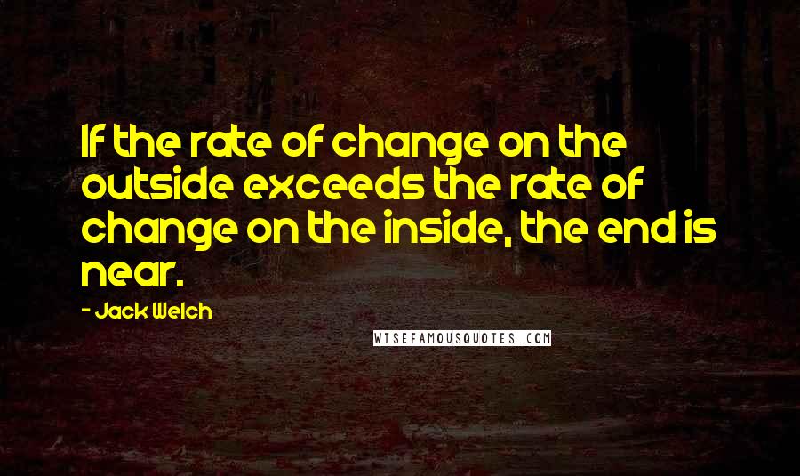 Jack Welch Quotes: If the rate of change on the outside exceeds the rate of change on the inside, the end is near.