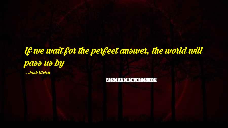 Jack Welch Quotes: If we wait for the perfect answer, the world will pass us by