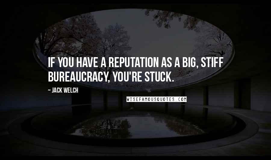 Jack Welch Quotes: If you have a reputation as a big, stiff bureaucracy, you're stuck.