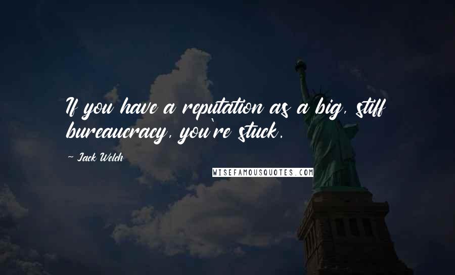 Jack Welch Quotes: If you have a reputation as a big, stiff bureaucracy, you're stuck.