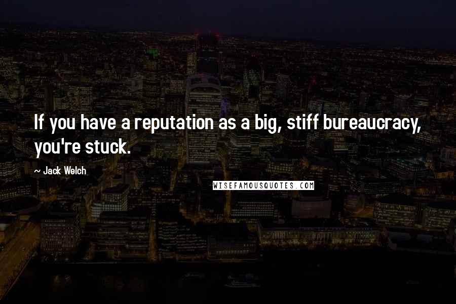 Jack Welch Quotes: If you have a reputation as a big, stiff bureaucracy, you're stuck.