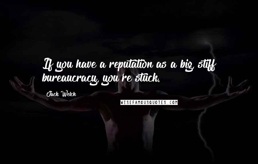 Jack Welch Quotes: If you have a reputation as a big, stiff bureaucracy, you're stuck.