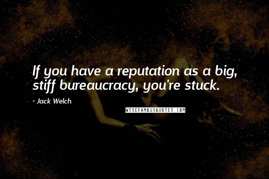 Jack Welch Quotes: If you have a reputation as a big, stiff bureaucracy, you're stuck.