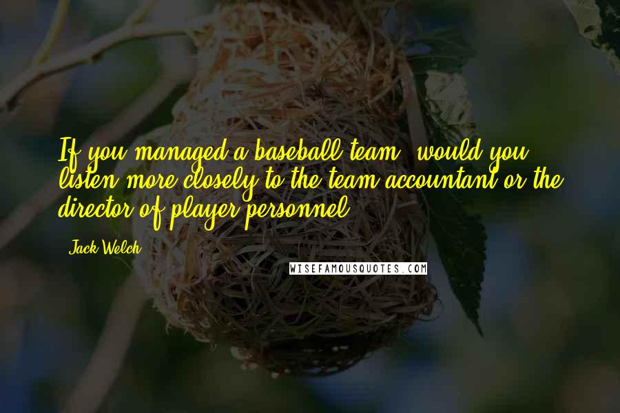 Jack Welch Quotes: If you managed a baseball team, would you listen more closely to the team accountant or the director of player personnel?