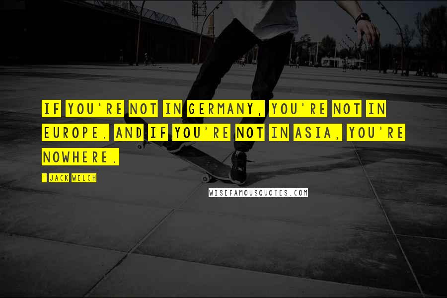 Jack Welch Quotes: If you're not in Germany, you're not in Europe. And if you're not in Asia, you're nowhere.