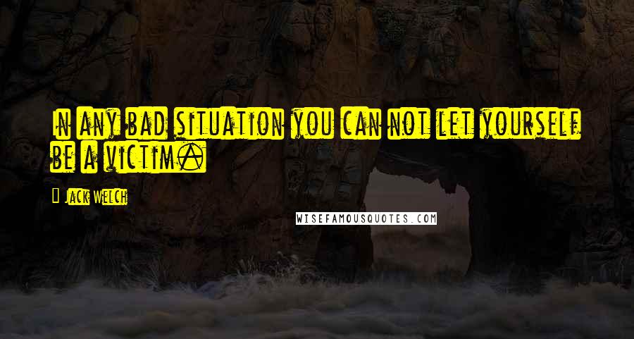 Jack Welch Quotes: In any bad situation you can not let yourself be a victim.