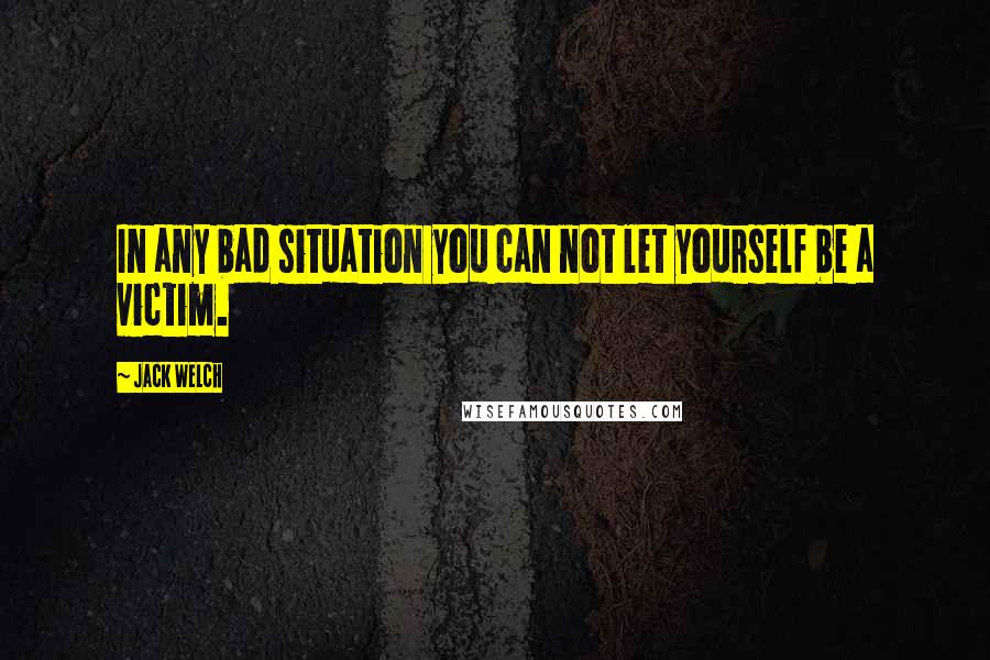 Jack Welch Quotes: In any bad situation you can not let yourself be a victim.