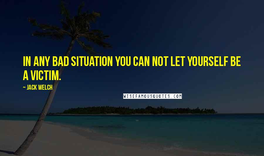 Jack Welch Quotes: In any bad situation you can not let yourself be a victim.