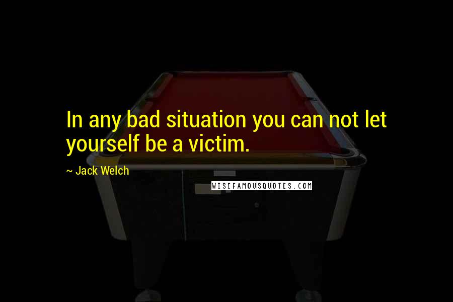 Jack Welch Quotes: In any bad situation you can not let yourself be a victim.