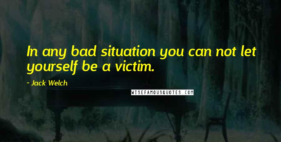 Jack Welch Quotes: In any bad situation you can not let yourself be a victim.