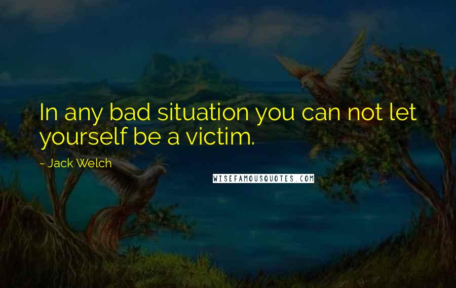 Jack Welch Quotes: In any bad situation you can not let yourself be a victim.