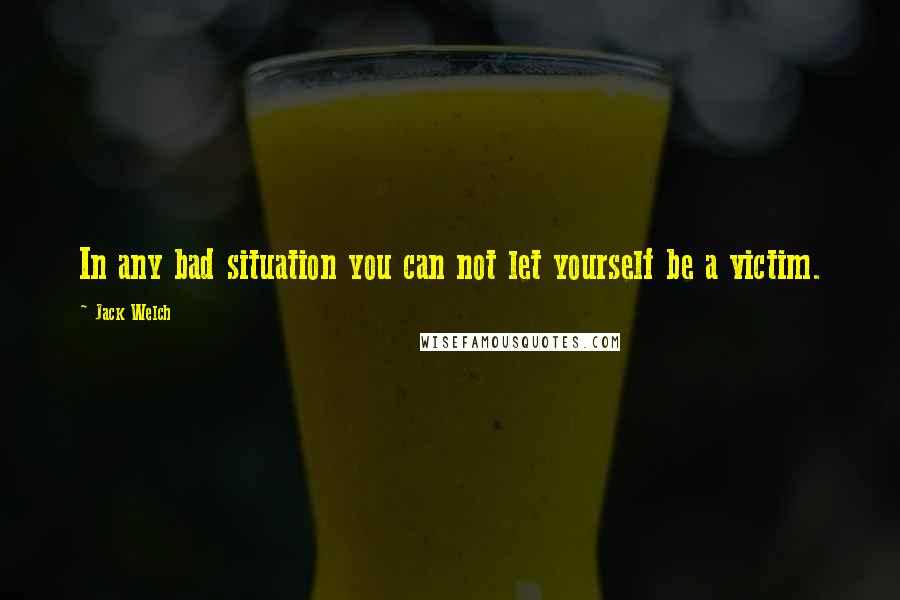 Jack Welch Quotes: In any bad situation you can not let yourself be a victim.