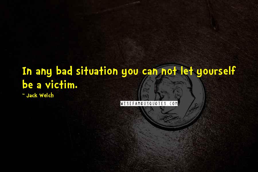 Jack Welch Quotes: In any bad situation you can not let yourself be a victim.