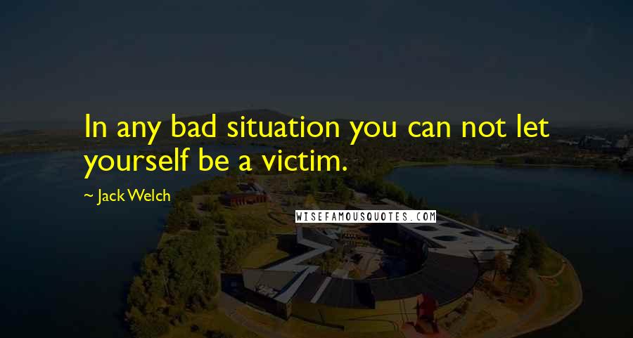 Jack Welch Quotes: In any bad situation you can not let yourself be a victim.