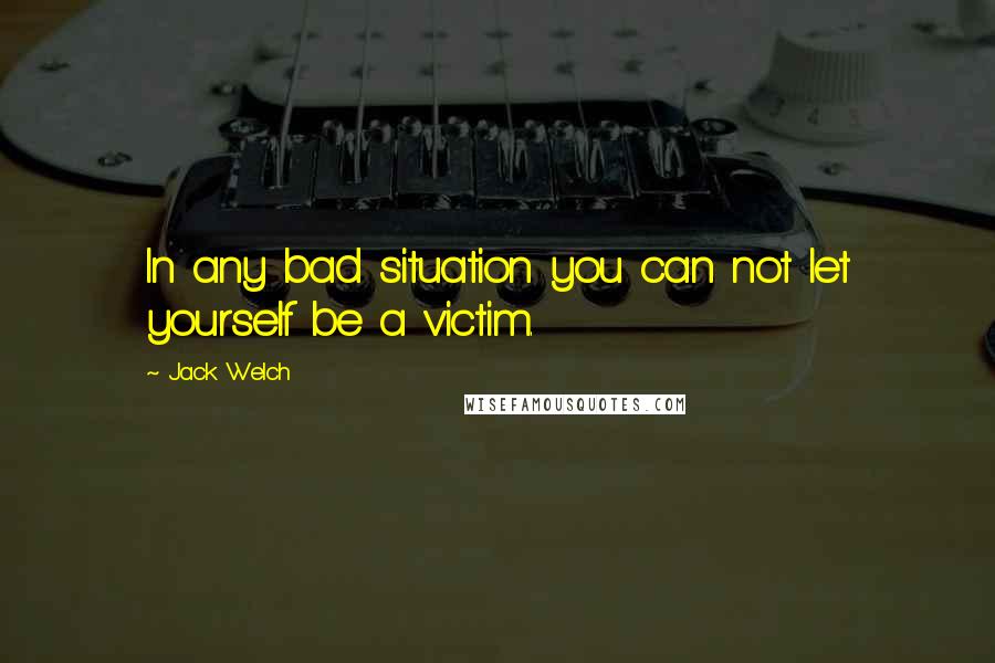 Jack Welch Quotes: In any bad situation you can not let yourself be a victim.