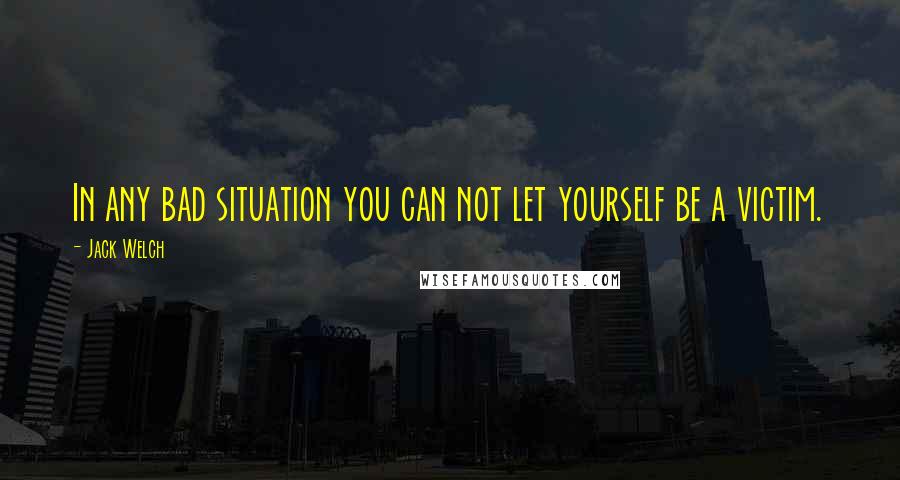 Jack Welch Quotes: In any bad situation you can not let yourself be a victim.